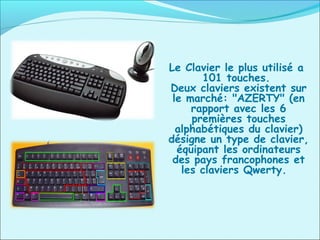 Le Clavier le plus utilisé a
101 touches.
Deux claviers existent sur
le marché: "AZERTY" (en
rapport avec les 6
premières touches
alphabétiques du clavier)
désigne un type de clavier,
équipant les ordinateurs
des pays francophones et
les claviers Qwerty.
 
