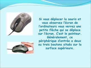 Si vous déplacer la souris et
vous observez l’écran de
l’ordinateurs vous verrez une
petite flèche qui se déplace
sur l’écran. C’est le pointeur.
Généralement, ce
périphérique d’entrée a deux
ou trois boutons situés sur la
surface supérieure.
 