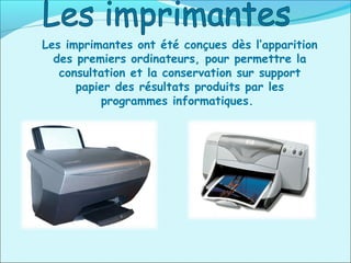 Les imprimantes ont été conçues dès l’apparition
des premiers ordinateurs, pour permettre la
consultation et la conservation sur support
papier des résultats produits par les
programmes informatiques.
 