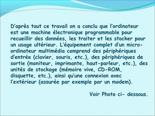 D’après tout ce travail on a conclu que l’ordinateur
est une machine électronique programmable pour
recueillir des données, les traiter et les stocker pour
un usage ultérieur. L’équipement complet d’un micro-
ordinateur multimédia comprend des périphériques
d’entrée (clavier, souris, etc.), des périphériques de
sortie (moniteur, imprimante, haut-parleur, etc.), des
unités de stockage (mémoire vive, CD-ROM,
disquette, etc.), ainsi qu’une connexion avec
l’extérieur (assurée par exemple par un modem).
Voir Photo ci- dessous.
 