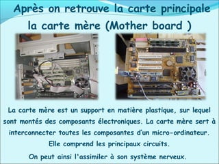 Après on retrouve la carte principale
la carte mère (Mother board )
La carte mère est un support en matière plastique, sur lequel
sont montés des composants électroniques. La carte mère sert à
interconnecter toutes les composantes d’un micro-ordinateur.
Elle comprend les principaux circuits.
On peut ainsi l'assimiler à son système nerveux.
 