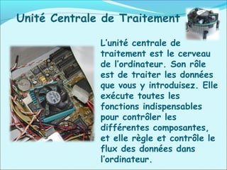 L’unité centrale de
traitement est le cerveau
de l’ordinateur. Son rôle
est de traiter les données
que vous y introduisez. Elle
exécute toutes les
fonctions indispensables
pour contrôler les
différentes composantes,
et elle règle et contrôle le
flux des données dans
l’ordinateur.
Unité Centrale de Traitement
 