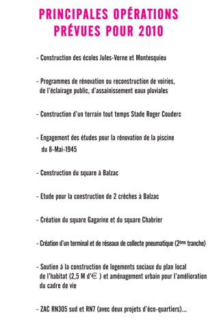 PRINCIPALES OPÉRATIONS
   PRÉVUES POUR 2010
- Construction des écoles Jules-Verne et Montesquieu


- Programmes de rénovation ou reconstruction de voiries,
  de l’éclairage public, d’assainissement eaux pluviales


- Construction d’un terrain tout temps Stade Roger Couderc


- Engagement des études pour la rénovation de la piscine
  du 8-Mai-1945


- Construction du square à Balzac


- Etude pour la construction de 2 crèches à Balzac


- Création du square Gagarine et du square Chabrier


- Création d’un terminal et de réseaux de collecte pneumatique (2ème tranche)

- Soutien à la construction de logements sociaux du plan local
  de l’habitat (2,5 M d’€ ) et aménagement urbain pour l’amélioration
  du cadre de vie


- ZAC RN305 sud et RN7 (avec deux projets d’éco-quartiers)...
 