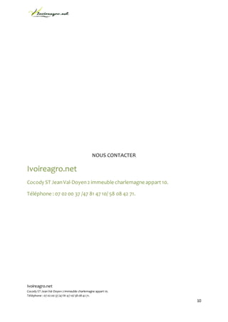 Ivoireagro.net
Cocody ST Jean Val-Doyen 2 immeuble charlemagne appart 10.
Téléphone : 07 02 00 37 /47 81 47 10/ 58 08 42 71.
10
NOUS CONTACTER
Ivoireagro.net
Cocody ST JeanVal-Doyen2 immeuble charlemagne appart 10.
Téléphone : 07 02 00 37 /47 81 47 10/ 58 08 42 71.
 