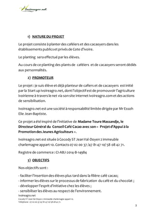 Ivoireagro.net
Cocody ST Jean Val-Doyen 2 immeuble charlemagne appart 10.
Téléphone : 07 02 00 37 /47 81 47 10/ 58 08 42 71.
3
1) NATURE DU PROJET
Le projet consiste àplanter des caféiers et des cacaoyers dans les
établissements publicset privés de Cote d’ivoire.
Le planting seraeffectué par les élèves.
Au cours de ce planting des plants de caféiers et de cacaoyers seront dédiés
aux personnalités.
2) PROMOTEUR
Le projet : je suis élève et déjà planteur de cafiers et de cacaoyers est initié
par la Start up ivoireagro.net, dont l’objectifest de promouvoir l’agriculture
ivoirienne à travers le net via sonsite internet ivoireagro.comet des actions
de sensibilisation.
Ivoireagro.net est une société àresponsabilité limitée dirigée par Mr Essoh
Elie Jean-Baptiste.
Ce projet aété inspiré de l’initiative de Madame Toure Massandje, le
DirecteurGénéral du Conseil Café Cacao avec son « Projet d’Appui àla
Promotiondes Jeunes Agriculteurs ».
Ivoireagro.net est située àCocody ST JeanVal-Doyen2 immeuble
charlemagne appart 10. Contacts 07 02 00 37 /47 81 47 10/ 58 08 42 71.
Registre de commerce: CI-ABJ-2014-B-14984
3) OBJECTIFS
Nos objectifs sont :
- faciliter l’insertiondes élèves plus tard dans la filière café cacao;
- informer les élèves sur le processus de fabrication ducafé et du chocolat ;
- développer l’esprit d’initiative chez les élèves ;
- sensibiliser les élèves au respect de l’environnement.
 