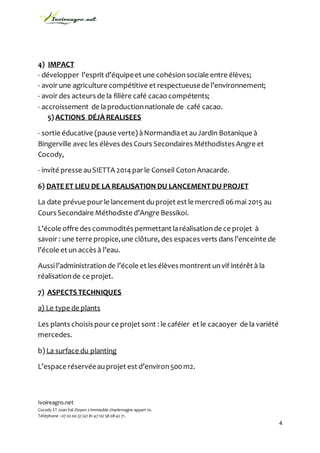Ivoireagro.net
Cocody ST Jean Val-Doyen 2 immeuble charlemagne appart 10.
Téléphone : 07 02 00 37 /47 81 47 10/ 58 08 42 71.
4
4) IMPACT
- développer l’esprit d’équipeet une cohésionsociale entre élèves;
- avoir une agriculture compétitive et respectueusede l’environnement;
- avoir des acteurs de la filière café cacao compétents;
- accroissement de laproductionnationale de café cacao.
5) ACTIONS DÉJÀ REALISEES
- sortie éducative (pause verte) àNormandiaet auJardin Botanique à
Bingerville avec les élèves des Cours Secondaires Méthodistes Angre et
Cocody,
- invité presse auSIETTA 2014par le Conseil CotonAnacarde.
6) DATE ET LIEU DE LA REALISATION DU LANCEMENT DU PROJET
La date prévue pour le lancement duprojet est le mercredi06mai 2015 au
Cours Secondaire Méthodiste d’Angre Bessikoi.
L’école offre des commodités permettant laréalisationde ce projet à
savoir : une terre propice,une clôture, des espaces verts dans l’enceinte de
l’école et un accès à l’eau.
Aussi l’administrationde l’école et les élèves montrent unvif intérêt à la
réalisationde ce projet.
7) ASPECTS TECHNIQUES
a) Le type de plants
Les plants choisis pour ce projet sont : le caféier et le cacaoyer de la variété
mercedes.
b) La surface du planting
L’espace réservéeauprojet est d’environ500m2.
 