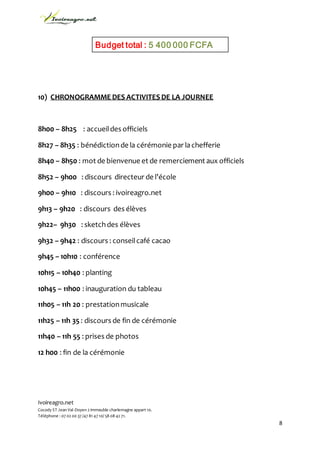 Ivoireagro.net
Cocody ST Jean Val-Doyen 2 immeuble charlemagne appart 10.
Téléphone : 07 02 00 37 /47 81 47 10/ 58 08 42 71.
8
10) CHRONOGRAMME DES ACTIVITES DE LA JOURNEE
8h00 – 8h25 : accueildes officiels
8h27 – 8h35 : bénédictionde la cérémonie par lachefferie
8h40 – 8h50 : mot de bienvenue et de remerciement aux officiels
8h52 – 9h00 : discours directeur de l’école
9h00 – 9h10 : discours : ivoireagro.net
9h13 – 9h20 : discours des élèves
9h22– 9h30 : sketchdes élèves
9h32 – 9h42 : discours : conseilcafé cacao
9h45 – 10h10 : conférence
10h15 – 10h40 : planting
10h45 – 11h00 : inauguration du tableau
11h05 – 11h 20 : prestationmusicale
11h25 – 11h 35 : discours de fin de cérémonie
11h40 – 11h 55 : prises de photos
12 h00 : fin de la cérémonie
Budget total : 5 400 000 FCFA
 