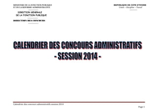 Calendrier des concours administratifs session 2014
Page 1
MINISTERE DE LA FONCTION PUBLIQUE REPUBLIQUE DE COTE D’IVOIRE
ET DE LA REFORME ADMINISTRATIVE Union – Discipline – Travail
---------------- ------------
DIRECTION GENERALE
DE LA FONCTION PUBLIQUE
------------
DIRECTION DES CONCOURS
------------
 