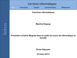 Carrières informatiques
Intro    Formation     Emploi      Commentaires     Références

                     Carrières informatiques




                         Maxime Duguay




Présenter à Cédrik Mcgraw dans le cadre du cours de informatique et
                             société




                          École Odyssée

                           23 mars 2012
 