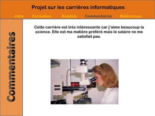 Projet sur les carrières informatiques
Intro   Formation      Emplois      Commentaires       Références

         Cette carrière est très intéressante car j’aime beaucoup la
         science. Elle est ma matière préféré mais le salaire ne me
                                  satisfait pas.
 