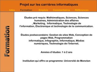 Projet sur les carrières informatiques
Intro   Formation       Emplois     Commentaires       Références


             Études pré requis: Mathématiques, Sciences, Sciences
                       humaines, Administration des affaires
                    , Marketing, Informatique, Technologie de
        l'information, Électronique et technologie de la communication.


         Études postsecondaire: Gestion de sites Web, Conception de
                         pages Web, Programmation
               informatique, Infographie, Informatique, Médias
                    numériques, Technologie de l'Internet.


                          Années d’études: 1 à 2 ans


          Institution qui offre ce programme: Université de Moncton
 