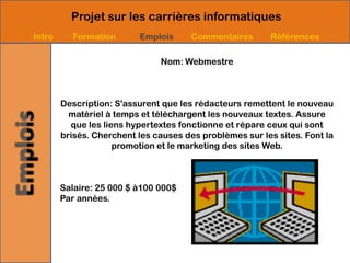 Projet sur les carrières informatiques
Intro     Formation       Emplois      Commentaires       Références

                               Nom: Webmestre



        Description: S'assurent que les rédacteurs remettent le nouveau
          matériel à temps et téléchargent les nouveaux textes. Assure
          que les liens hypertextes fonctionne et répare ceux qui sont
        brisés. Cherchent les causes des problèmes sur les sites. Font la
                     promotion et le marketing des sites Web.



        Salaire: 25 000 $ à100 000$
        Par années.
 