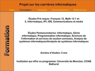 Projet sur les carrières informatiques
Intro     Formation       Emplois    Commentaires       Références


                  Études Pré-requis: Français 12, Math 12 1 et
              2, Informatique, IPI, ISR, Communications et media



                   Études Postsecondaires: Informatique, Génie
             informatique, Programmation informatique, Sciences de
            l'information et services de soutien connexes, Analyse de
          systèmes informatiques/Analyste de systèmes informatiques



                            Années d’études: 2 ans


        Institution qui offre ce programme: Université de Moncton, CCNB
                                      Bathurst
 