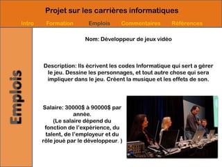 Projet sur les carrières informatiques
Intro    Formation       Emplois      Commentaires       Références

                        Nom: Développeur de jeux vidéo



        Description: Ils écrivent les codes Informatique qui sert a gérer
         le jeu. Dessine les personnages, et tout autre chose qui sera
         impliquer dans le jeu. Créent la musique et les effets de son.




        Salaire: 30000$ à 90000$ par
                     année.
            (Le salaire dépend du
         fonction de l’expérience, du
         talent, de l’employeur et du
        rôle joué par le développeur. )
 