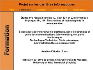 Projet sur les carrières informatiques
Intro   Formation      Emplois      Commentaires       Références


         Études Pré-requis: Français 12, Math 12 1 et 2, Informatique,
             Physique, IPI, ISR, Électronique et technologie de la
                               communication


        Études postsecondaire: Génie électrique, génie électronique et
            génie des communications, Génie électrique et génie
                                électronique
                 Technologue/Technicien, Génie mécanique,
                    Administration/Gestion commerciale


                           Années d’études: 3 ans


          Institution qui offre ce programme: Université de Moncton,
                     University of New Brunswick (Anglais)
 