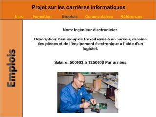 Projet sur les carrières informatiques
Intro   Formation       Emplois    Commentaires        Références


                        Nom: Ingénieur électronicien

        Description: Beaucoup de travail assis à un bureau, dessine
         des pièces et de l’équipement électronique a l’aide d’un
                                 logiciel.


                    Salaire: 50000$ à 125000$ Par années
 