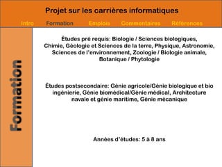 Projet sur les carrières informatiques
Intro   Formation       Emplois     Commentaires       Références

              Études pré requis: Biologie / Sciences biologiques,
        Chimie, Géologie et Sciences de la terre, Physique, Astronomie,
          Sciences de l’environnement, Zoologie / Biologie animale,
                            Botanique / Phytologie



        Études postsecondaire: Génie agricole/Génie biologique et bio
          ingénierie, Génie biomédical/Génie médical, Architecture
                 navale et génie maritime, Génie mécanique




                          Années d’études: 5 à 8 ans
 