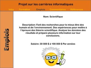 Projet sur les carrières informatiques
Intro   Formation       Emplois     Commentaires       Références


                               Nom: Scientifique


           Description: Font des recherches pour le mieux être des
        humain et de l’environnement. Des expériences pour mettre à
         l’épreuve des théorie scientifique. Analyse les données des
              résultats et prépare plusieurs information sur leur
                                 conclusions.


                    Salaire: 30 000 $ à 100 000 $ Par années
 
