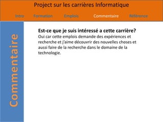 Project sur les carrières Informatique
Intro   Formation      Emplois         Commentaire         Référence


          Est-ce que je suis intéressé a cette carrière?
          Oui car cette emplois demande des expériences et
          recherche et j’aime découvrir des nouvelles choses et
          aussi faire de la recherche dans le domaine de la
          technologie.
 