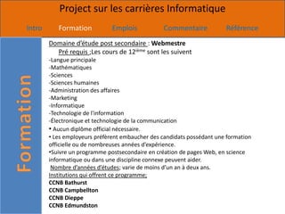 Project sur les carrières Informatique
Intro      Formation           Emplois           Commentaire            Référence
        Domaine d’étude post secondaire : Webmestre
          Pré requis ;Les cours de 12ième sont les suivent
        -Langue principale
        -Mathématiques
        -Sciences
        -Sciences humaines
        -Administration des affaires
        -Marketing
        -Informatique
        -Technologie de l'information
        -Électronique et technologie de la communication
        • Aucun diplôme official nécessaire.
        • Les employeurs préfèrent embaucher des candidats possédant une formation
        officielle ou de nombreuses années d’expérience.
        •Suivre un programme postsecondaire en création de pages Web, en science
        informatique ou dans une discipline connexe peuvent aider.
         Nombre d’années d’études; varie de moins d’un an à deux ans.
        Institutions qui offrent ce programme;
        CCNB Bathurst
        CCNB Campbellton
        CCNB Dieppe
        CCNB Edmundston
 