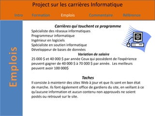 Project sur les carrières Informatique
Intro   Formation          Emplois           Commentaire            Référence

                       Carrières qui touchent ce programme
        Spécialiste des réseaux informatiques
        Programmeur informatique
        Ingénieur en logiciels
        Spécialiste en soutien informatique
        Développeur de bases de données
                                      Variation de salaire
        25 000 $ et 40 000 $ par année Ceux qui possèdent de l’expérience
        peuvent gagner de 40 000 $ à 70 000 $ par année. Les meilleurs
        peuvent avoir 100 000$

                                         Taches
        Il consiste à maintenir des sites Web à jour et que ils sont en bon état
        de marche. Ils font également office de gardiens du site, en veillant à ce
        qu’aucune information et aucun contenu non approuvés ne soient
        postés ou retrouvé sur le site.
 