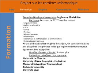Project sur les carrières Informatique
Intro   Formation            Emplois               Commentaire   Référence

          Domaine d’étude post secondaire; Ingénieur électricien
              Pré requis; Les cours de 12ième sont les suivent
          -Langue principale
          -Algèbre et géométrie
          -Calcul
          -Chimie
          -Physique
          -Sciences humaines
          -Informatique
          -Électronique et technologie de la communication
          -Design et dessin technique
          •Il faut un baccalauréat en génie électrique , Un baccalauréat dans
          des disciplines très proches telles que le génie électronique peut
          également être acceptable
                  Nombre d’années d’études; 4 ans et plus
                  Institutions qui offrent ce programme;
          Université de Moncton
          University of New Brunswick – Fredericton
          Memorial University of Newfoundland
          Dalhousie University
          Université Laval
 