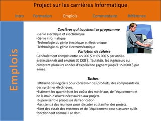 Project sur les carrières Informatique
Intro   Formation          Emplois             Commentaire              Référence


                       Carrières qui touchent ce programme
         -Génie électrique et électronique
         -Génie informatique
         -Technologie du génie électrique et électronique
         -Technologie du génie électromécanique
                                     Variation de salaire
         Généralement compris entre 45 000 $ et 65 000 $ par année.
         professionnels ont environ 70 000 $. Toutefois, les ingénieurs qui
         comptent plusieurs années d’expérience gagnent jusqu’à 150 000 $ par
         année.

                                            Taches
         •Utilisent des logiciels pour concevoir des produits, des composants ou
         des systèmes électriques.
         •Estiment les quantités et les coûts des matériaux, de l'équipement et
         de la main-d'œuvre nécessaires aux projets.
         •Supervisent le processus de fabrication.
         •Assistent à des réunions pour discuter et planifier des projets.
         •Font des essais des systèmes et de l'équipement pour s'assurer qu'ils
         fonctionnent comme il se doit.
 