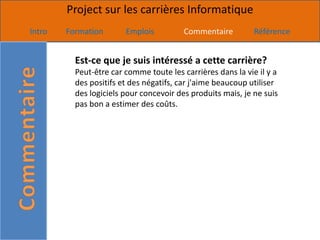 Project sur les carrières Informatique
Intro   Formation       Emplois          Commentaire         Référence


          Est-ce que je suis intéressé a cette carrière?
          Peut-être car comme toute les carrières dans la vie il y a
          des positifs et des négatifs, car j'aime beaucoup utiliser
          des logiciels pour concevoir des produits mais, je ne suis
          pas bon a estimer des coûts.
 