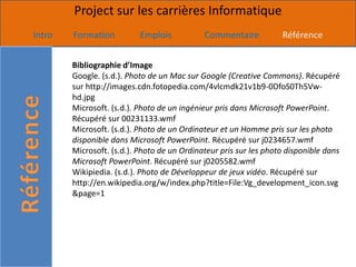 Project sur les carrières Informatique
Intro   Formation          Emplois           Commentaire           Référence


        Bibliographie d’Image
        Google. (s.d.). Photo de un Mac sur Google (Creative Commons). Récupéré
        sur http://images.cdn.fotopedia.com/4vlcmdk21v1b9-0DfoS0Th5Vw-
        hd.jpg
        Microsoft. (s.d.). Photo de un ingénieur pris dans Microsoft PowerPoint.
        Récupéré sur 00231133.wmf
        Microsoft. (s.d.). Photo de un Ordinateur et un Homme pris sur les photo
        disponible dans Microsoft PowerPoint. Récupéré sur j0234657.wmf
        Microsoft. (s.d.). Photo de un Ordinateur pris sur les photo disponible dans
        Microsoft PowerPoint. Récupéré sur j0205582.wmf
        Wikipiedia. (s.d.). Photo de Développeur de jeux vidéo. Récupéré sur
        http://en.wikipedia.org/w/index.php?title=File:Vg_development_icon.svg
        &page=1
 