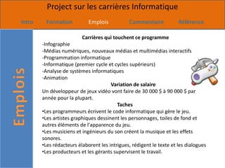 Project sur les carrières Informatique
Intro    Formation           Emplois           Commentaire            Référence

                          Carrières qui touchent ce programme
        -Infographie
        -Médias numériques, nouveaux médias et multimédias interactifs
        -Programmation informatique
        -Informatique (premier cycle et cycles supérieurs)
        -Analyse de systèmes informatiques
        -Animation
                                       Variation de salaire
        Un développeur de jeux vidéo vont faire de 30 000 $ à 90 000 $ par
        année pour la plupart.
                                          Taches
        •Les programmeurs écrivent le code informatique qui gère le jeu.
        •Les artistes graphiques dessinent les personnages, toiles de fond et
        autres éléments de l'apparence du jeu.
        •Les musiciens et ingénieurs du son créent la musique et les effets
        sonores.
        •Les rédacteurs élaborent les intrigues, rédigent le texte et les dialogues
        •Les producteurs et les gérants supervisent le travail.
 