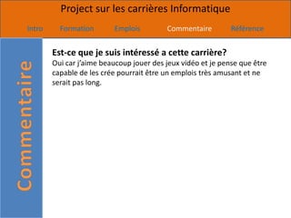 Project sur les carrières Informatique
Intro     Formation       Emplois         Commentaire         Référence


        Est-ce que je suis intéressé a cette carrière?
        Oui car j’aime beaucoup jouer des jeux vidéo et je pense que être
        capable de les crée pourrait être un emplois très amusant et ne
        serait pas long.
 