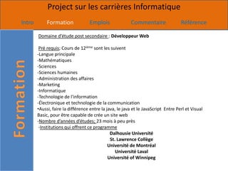 Project sur les carrières Informatique
Intro        Formation             Emplois               Commentaire                Référence

        Domaine d’étude post secondaire : Développeur Web

         Pré requis; Cours de 12ième sont les suivent
        -Langue principale
        -Mathématiques
        -Sciences
        -Sciences humaines
        -Administration des affaires
        -Marketing
        -Informatique
        -Technologie de l'information
        -Électronique et technologie de la communication
        •Aussi, faire la différence entre la java, le java et le JavaScript Entre Perl et Visual
        Basic, pour être capable de crée un site web
        -Nombre d’années d’études; 23 mois à peu près
         -Institutions qui offrent ce programme
                                               Dalhousie Université
                                               St. Lawrence Collège
                                              Université de Montréal
                                                  Université Laval
                                              Université of Winnipeg
 
