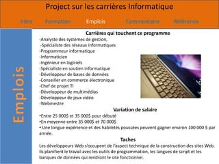 Project sur les carrières Informatique
Intro     Formation            Emplois              Commentaire            Référence
                               Carrières qui touchent ce programme
        -Analyste des systèmes de gestion,
         -Spécialiste des réseaux informatiques
        -Programmeur informatique
        -Informaticien
        -Ingénieur en logiciels
        -Spécialiste en soutien informatique
        -Développeur de bases de données
        -Conseiller en commerce électronique
        -Chef de projet TI
        -Développeur de multimédias
        -Développeur de jeux vidéo
        -Webmestre
                                             Variation de salaire
        •Entre 25 000$ et 35 000$ pour débuté
        •En moyenne entre 35 000$ et 70 000$
        • Une longue expérience et des habiletés poussées peuvent gagner environ 100 000 $ par
        année.
                                                  Taches
        Les développeurs Web s’occupent de l’aspect technique de la construction des sites Web.
        Ils planifient le travail avec les outils de programmation, les langues de script et les
        banques de données qui rendront le site fonctionnel.
 