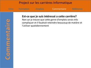 Project sur les carrières Informatique
Intro   Formation      Emplois         Commentaire        Référence


          Est-ce que je suis intéressé a cette carrière?
          Non car je trouve que cette genre d’emplois serais très
          compliquer et il faudrait reteindre beaucoup de matière et
          l’utiliser quotidiennement
 