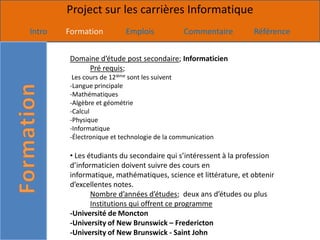 Project sur les carrières Informatique
Intro   Formation          Emplois             Commentaire       Référence


         Domaine d’étude post secondaire; Informaticien
             Pré requis;
          Les cours de 12ième sont les suivent
         -Langue principale
         -Mathématiques
         -Algèbre et géométrie
         -Calcul
         -Physique
         -Informatique
         -Électronique et technologie de la communication

         • Les étudiants du secondaire qui s’intéressent à la profession
         d’informaticien doivent suivre des cours en
         informatique, mathématiques, science et littérature, et obtenir
         d’excellentes notes.
                Nombre d’années d’études; deux ans d’études ou plus
                Institutions qui offrent ce programme
         -Université de Moncton
         -University of New Brunswick – Fredericton
         -University of New Brunswick - Saint John
 