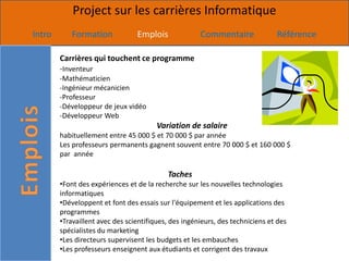 Project sur les carrières Informatique
Intro      Formation             Emplois              Commentaire              Référence

        Carrières qui touchent ce programme
        -Inventeur
        -Mathématicien
        -Ingénieur mécanicien
        -Professeur
        -Développeur de jeux vidéo
        -Développeur Web
                                        Variation de salaire
        habituellement entre 45 000 $ et 70 000 $ par année
        Les professeurs permanents gagnent souvent entre 70 000 $ et 160 000 $
        par année

                                           Taches
        •Font des expériences et de la recherche sur les nouvelles technologies
        informatiques
        •Développent et font des essais sur l'équipement et les applications des
        programmes
        •Travaillent avec des scientifiques, des ingénieurs, des techniciens et des
        spécialistes du marketing
        •Les directeurs supervisent les budgets et les embauches
        •Les professeurs enseignent aux étudiants et corrigent des travaux
 