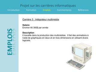 Projet sur les carrières informatiques
Introduction        Formation         Emplois         Commentaires           Références


                Carrière 3 : Intégrateur multimédia

                Salaire
                Environ 45 300$ par année

                Description
                Il travaille dans la production des multimédias. Il fait des animations à
                l’aide de graphiques en deux et en trois dimensions en utilisant divers
                logiciels.
 