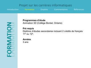 Projet sur les carrières informatiques
Introduction       Formation      Emplois      Commentaires        Références



                 Programmes d’étude
                 Animation 3D (Collège Boréal, Ontario)

                 Pré requis
                 Diplôme d’études secondaires incluant 2 crédits de français
                 11e ou 12e.

                 Années
                 3 ans
 