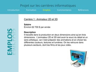 Projet sur les carrières informatiques
Introduction       Formation         Emplois         Commentaires           Références


                 Carrière 1 : Animateur 2D et 3D

                 Salaire
                 Environ 62 700 $ par année

                 Description
                 Il travaille dans la production en deux dimensions ainsi qu’en trois
                 dimensions. L’animateur 2D et 3D doit avoir le souci du détail et un
                 sens artistique, car il doit préparer des animations et en choisir les
                 différentes couleurs, textures et lumières. On les retrouve dans
                 plusieurs secteurs, dont les films et les jeux vidéo.
 