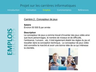 Projet sur les carrières informatiques
Introduction       Formation         Emplois         Commentaires           Références


                 Carrière 2 : Concepteur de jeux

                 Salaire
                 Environ 50 500 $ par année

                 Description
                 Le concepteur de jeux a comme travail d’inventer des jeux vidéo ainsi
                 que leurs personnages, le nombre de niveaux et de difficulté,
                 l’ambiance, l’univers…etc. Il doit également établir les règles du jeu et
                 travailler dans la conception technique. Le concepteur de jeux vidéo
                 doit connaître le marché et avoir une bonne idée de ce qui intéresse
                 la clientèle.
 
