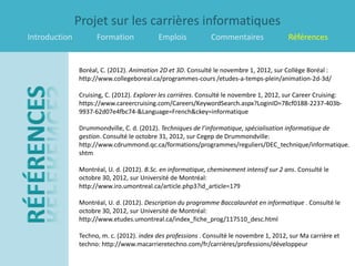 Projet sur les carrières informatiques
Introduction         Formation             Emplois            Commentaires                Références


               Boréal, C. (2012). Animation 2D et 3D. Consulté le novembre 1, 2012, sur Collège Boréal :
               http://www.collegeboreal.ca/programmes-cours /etudes-a-temps-plein/animation-2d-3d/

               Cruising, C. (2012). Explorer les carrières. Consulté le novembre 1, 2012, sur Career Cruising:
               https://www.careercruising.com/Careers/KeywordSearch.aspx?LoginID=78cf0188-2237-403b-
               9937-62d07e4fbc74-&Language=French&ckey=informatique

               Drummondville, C. d. (2012). Techniques de l’informatique, spécialisation informatique de
               gestion. Consulté le octobre 31, 2012, sur Cegep de Drummondville:
               http://www.cdrummond.qc.ca/formations/programmes/reguliers/DEC_technique/informatique.
               shtm

               Montréal, U. d. (2012). B.Sc. en informatique, cheminement intensif sur 2 ans. Consulté le
               octobre 30, 2012, sur Université de Montréal:
               http://www.iro.umontreal.ca/article.php3?id_article=179

               Montréal, U. d. (2012). Description du programme Baccalauréat en informatique . Consulté le
               octobre 30, 2012, sur Université de Montréal:
               http://www.etudes.umontreal.ca/index_fiche_prog/117510_desc.html

               Techno, m. c. (2012). index des professions . Consulté le novembre 1, 2012, sur Ma carrière et
               techno: http://www.macarrieretechno.com/fr/carrières/professions/développeur
 