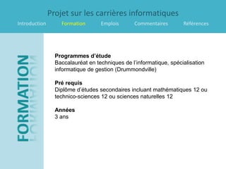 Projet sur les carrières informatiques
Introduction       Formation       Emplois      Commentaires        Références




                 Programmes d’étude
                 Baccalauréat en techniques de l’informatique, spécialisation
                 informatique de gestion (Drummondville)

                 Pré requis
                 Diplôme d’études secondaires incluant mathématiques 12 ou
                 technico-sciences 12 ou sciences naturelles 12

                 Années
                 3 ans
 