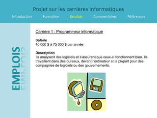 Projet sur les carrières informatiques
Introduction        Formation          Emplois         Commentaires           Références


                Carrière 1 : Programmeur informatique

                Salaire
                40 000 $ à 75 000 $ par année

                Description
                Ils analysent des logiciels et s’assurent que ceux-ci fonctionnent bien. Ils
                travaillent dans des bureaux, devant l’ordinateur et la plupart pour des
                compagnies de logiciels ou des gouvernements.
 