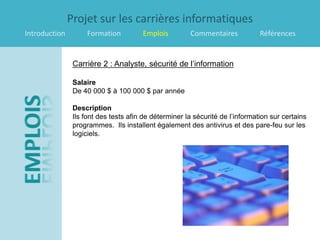Projet sur les carrières informatiques
Introduction        Formation          Emplois         Commentaires            Références


                Carrière 2 : Analyste, sécurité de l’information

                Salaire
                De 40 000 $ à 100 000 $ par année

                Description
                Ils font des tests afin de déterminer la sécurité de l’information sur certains
                programmes. Ils installent également des antivirus et des pare-feu sur les
                logiciels.
 