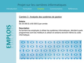 Projet sur les carrières informatiques
Introduction        Formation         Emplois        Commentaires           Références


                Carrière 3 : Analyste des systèmes de gestion

                Salaire
                De 35 000 $ à 80 000 $ par année

                Description
                Ils forment les employés à utiliser les systèmes informatiques, décident quels
                programmes sont les meilleurs à utiliser et certains écrivent même du code
                informatique.
 