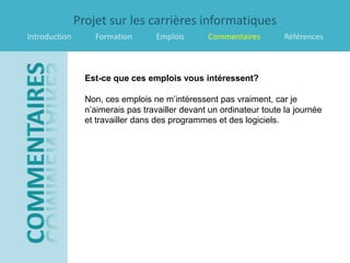 Projet sur les carrières informatiques
Introduction       Formation       Emplois       Commentaires         Références



                 Est-ce que ces emplois vous intéressent?

                 Non, ces emplois ne m’intéressent pas vraiment, car je
                 n’aimerais pas travailler devant un ordinateur toute la journée
                 et travailler dans des programmes et des logiciels.
 