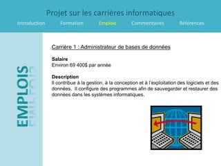 Projet sur les carrières informatiques
Introduction        Formation          Emplois         Commentaires            Références



                Carrière 1 : Administrateur de bases de données

                Salaire
                Environ 69 400$ par année

                Description
                Il contribue à la gestion, à la conception et à l’exploitation des logiciels et des
                données. Il configure des programmes afin de sauvegarder et restaurer des
                données dans les systèmes informatiques.
 