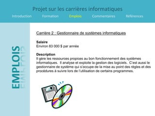 Projet sur les carrières informatiques
Introduction        Formation         Emplois         Commentaires           Références



                Carrière 2 : Gestionnaire de systèmes informatiques

                Salaire
                Environ 83 000 $ par année

                Description
                Il gère les ressources propices au bon fonctionnement des systèmes
                informatiques. Il analyse et exploite la gestion des logiciels. C’est aussi le
                gestionnaire de système qui s’occupe de la mise au point des règles et des
                procédures à suivre lors de l’utilisation de certains programmes.
 