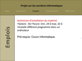 Projet sur les carrières informatiques
Intro   Formations     Emplois     Commentaires       Références



         technicien d'installation du matériel
         •Salaire : De l'heure: min. 24 $ max. 32 $
         •Installe différent programme dans un
         ordinateur

         Pré-requis: Cours Informatique.                           /
 