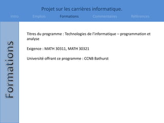 Projet sur les carrières informatique.
Intro Emplois Formations Commentaires Références
Titres du programme : Technologies de l’informatique – programmation et
analyse
Exigence : MATH 30311, MATH 30321
Université offrant ce programme : CCNB Bathurst
 